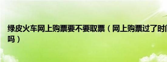 绿皮火车网上购票要不要取票（网上购票过了时间还能取票吗）