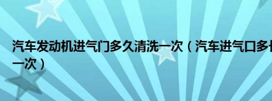 汽车发动机进气门多久清洗一次（汽车进气口多长时间清洗一次）