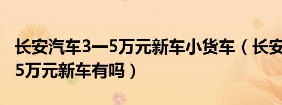长安汽车3一5万元新车小货车（长安汽车3一5万元新车有吗）