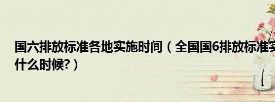 国六排放标准各地实施时间（全国国6排放标准实施时间是什么时候?）