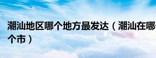 潮汕地区哪个地方最发达（潮汕在哪个省份哪个市）