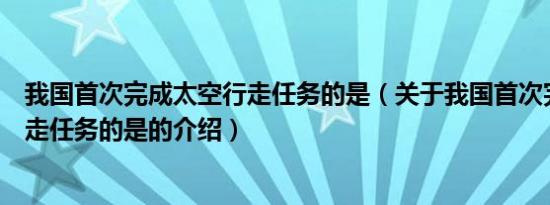 我国首次完成太空行走任务的是（关于我国首次完成太空行走任务的是的介绍）