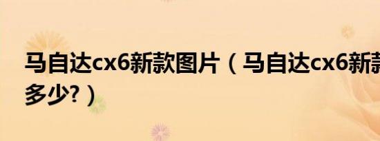 马自达cx6新款图片（马自达cx6新款参数是多少?）