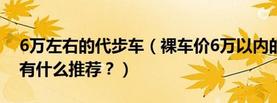 6万左右的代步车（裸车价6万以内的代步车有什么推荐？）