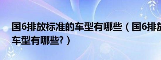 国6排放标准的车型有哪些（国6排放标准的车型有哪些?）