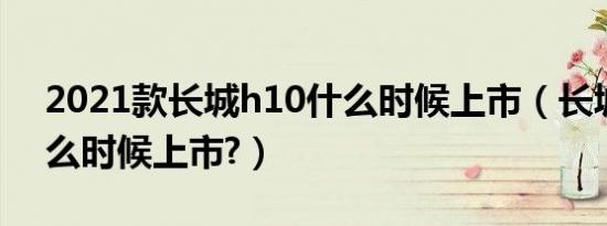 2021款长城h10什么时候上市（长城h10什么时候上市?）