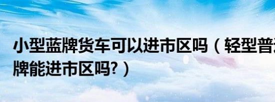小型蓝牌货车可以进市区吗（轻型普通货车蓝牌能进市区吗?）