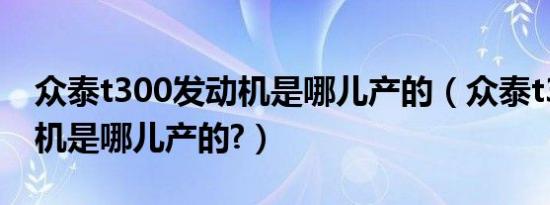 众泰t300发动机是哪儿产的（众泰t300发动机是哪儿产的?）