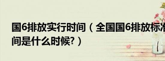 国6排放实行时间（全国国6排放标准实施时间是什么时候?）