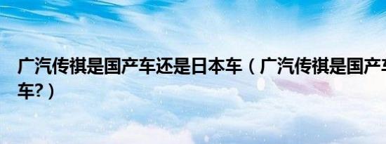 广汽传祺是国产车还是日本车（广汽传祺是国产车还是合资车?）