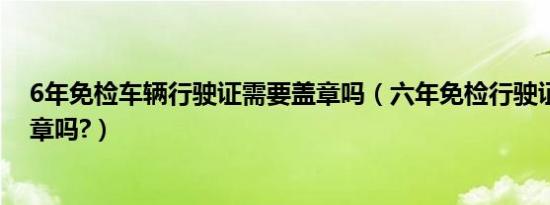 6年免检车辆行驶证需要盖章吗（六年免检行驶证还需要盖章吗?）