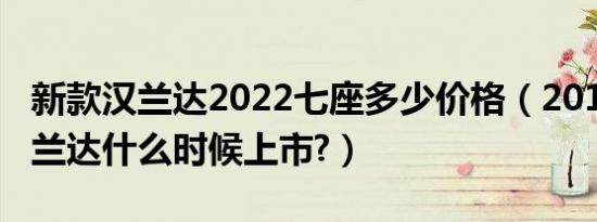 新款汉兰达2022七座多少价格（2019新款汉兰达什么时候上市?）