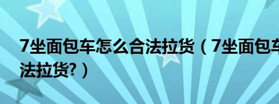 7坐面包车怎么合法拉货（7坐面包车怎么合法拉货?）