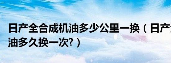 日产全合成机油多少公里一换（日产全合成机油多久换一次?）