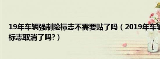 19年车辆强制险标志不需要贴了吗（2019年车辆强制保险标志取消了吗?）