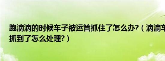 跑滴滴的时候车子被运管抓住了怎么办?（滴滴车主被运管抓到了怎么处理?）