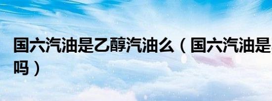 国六汽油是乙醇汽油么（国六汽油是乙醇汽油吗）