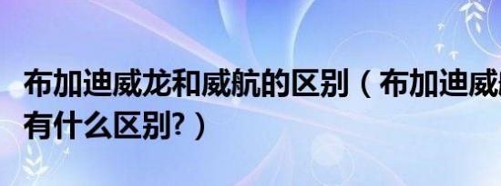 布加迪威龙和威航的区别（布加迪威航和威龙有什么区别?）