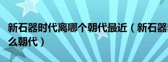 新石器时代离哪个朝代最近（新石器时代是什么朝代）