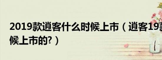 2019款逍客什么时候上市（逍客19款什么时候上市的?）