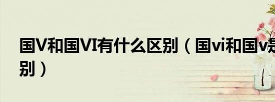国V和国VI有什么区别（国vi和国v是什么区别）