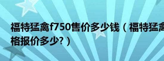 福特猛禽f750售价多少钱（福特猛禽f750价格报价多少?）
