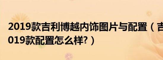 2019款吉利博越内饰图片与配置（吉利博越2019款配置怎么样?）