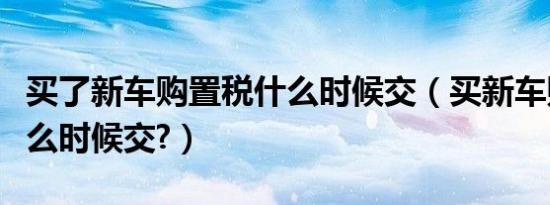 买了新车购置税什么时候交（买新车购置税什么时候交?）
