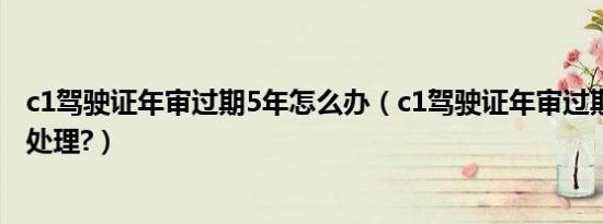 c1驾驶证年审过期5年怎么办（c1驾驶证年审过期90天怎么处理?）