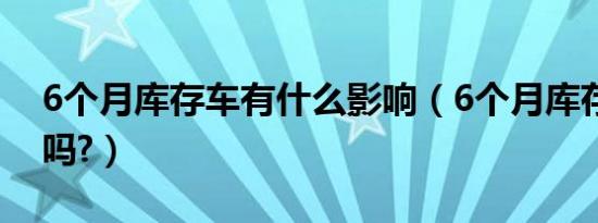 6个月库存车有什么影响（6个月库存车能买吗?）