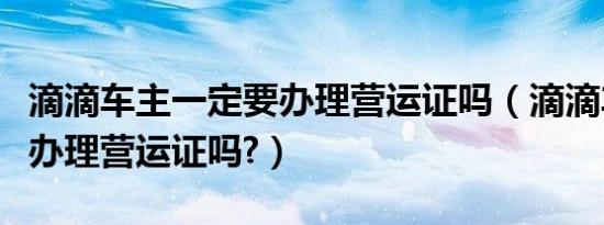 滴滴车主一定要办理营运证吗（滴滴车主需要办理营运证吗?）