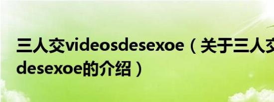 三人交videosdesexoe（关于三人交videosdesexoe的介绍）