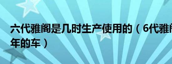 六代雅阁是几时生产使用的（6代雅阁是哪一年的车）