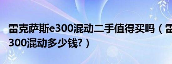 雷克萨斯e300混动二手值得买吗（雷克萨斯e300混动多少钱?）