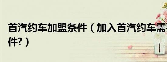 首汽约车加盟条件（加入首汽约车需要哪些条件?）