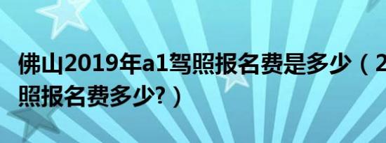 佛山2019年a1驾照报名费是多少（2019年驾照报名费多少?）