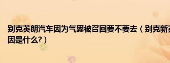 别克英朗汽车因为气囊被召回要不要去（别克新英朗召回原因是什么?）