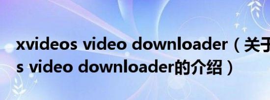 xvideos video downloader（关于xvideos video downloader的介绍）