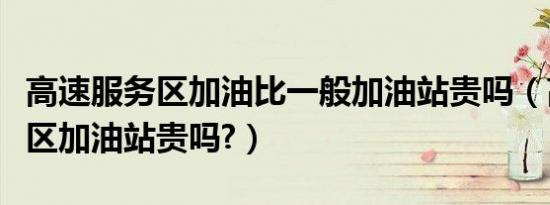 高速服务区加油比一般加油站贵吗（高速服务区加油站贵吗?）