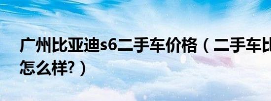 广州比亚迪s6二手车价格（二手车比亚迪s6怎么样?）