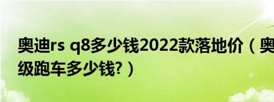 奥迪rs q8多少钱2022款落地价（奥迪rs8超级跑车多少钱?）