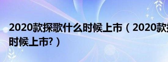 2020款探歌什么时候上市（2020款探歌什么时候上市?）
