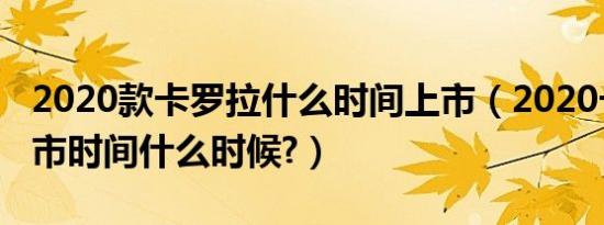 2020款卡罗拉什么时间上市（2020卡罗拉上市时间什么时候?）