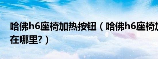 哈佛h6座椅加热按钮（哈佛h6座椅加热按钮在哪里?）