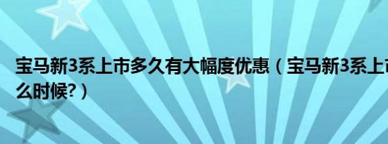 宝马新3系上市多久有大幅度优惠（宝马新3系上市时间是什么时候?）