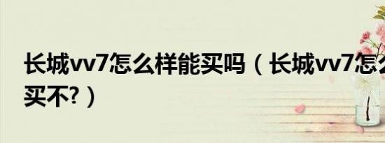 长城vv7怎么样能买吗（长城vv7怎么样建议买不?）