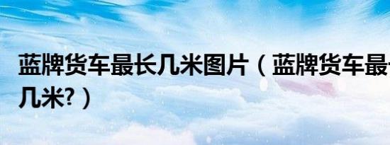 蓝牌货车最长几米图片（蓝牌货车最长几米宽几米?）