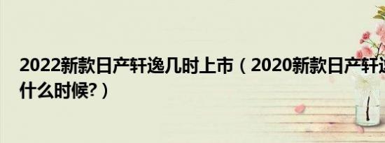 2022新款日产轩逸几时上市（2020新款日产轩逸上市时间什么时候?）