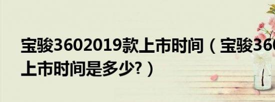 宝骏3602019款上市时间（宝骏360六座版上市时间是多少?）