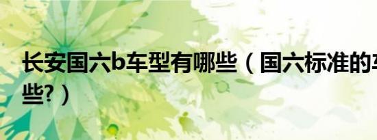长安国六b车型有哪些（国六标准的车型有哪些?）
